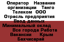 Оператор › Название организации ­ Танго Телеком, ООО › Отрасль предприятия ­ Ввод данных › Минимальный оклад ­ 13 000 - Все города Работа » Вакансии   . Крым,Бахчисарай